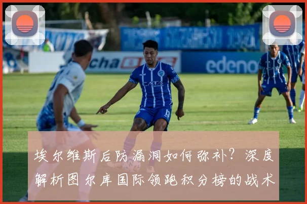 埃尔维斯后防漏洞如何弥补？深度解析图尔库国际领跑积分榜的战术秘诀