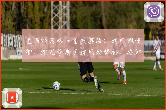 皇马vs马略卡首发解读:姆巴佩领衔,维尼修斯贝林厄姆替补,安帅战术意图分析