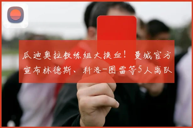 瓜迪奥拉教练组大换血!曼城官方宣布林德斯、科洛-图雷等5人离队,最新调整名单解析