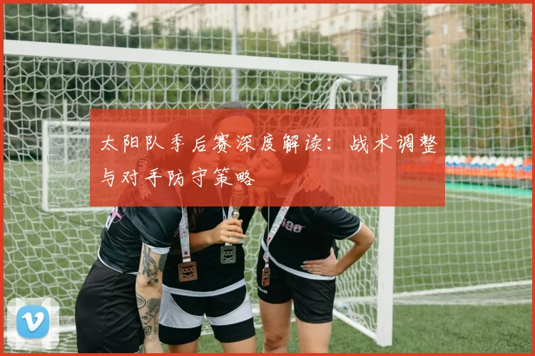 太阳队季后赛深度解读：战术调整与对手防守策略
