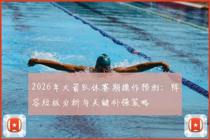 2026年火箭队休赛期操作预测：阵容短板分析与关键补强策略