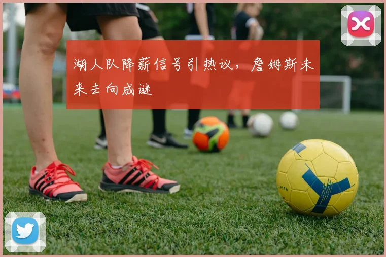 湖人队降薪信号引热议,詹姆斯未来去向成谜