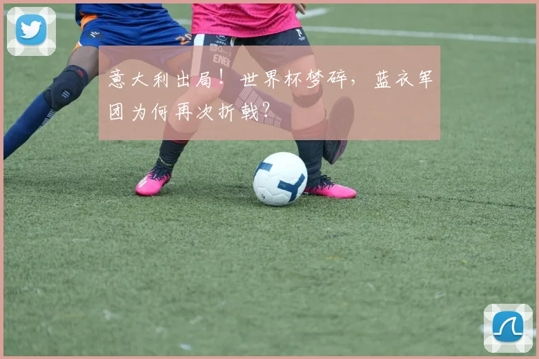 意大利出局！世界杯梦碎，蓝衣军团为何再次折戟？