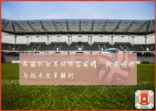 希腊队世界杯阵容前瞻：新星崛起与战术变革解析