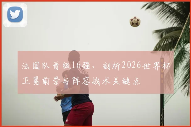 法国队晋级16强,剖析2026世界杯卫冕前景与阵容战术关键点