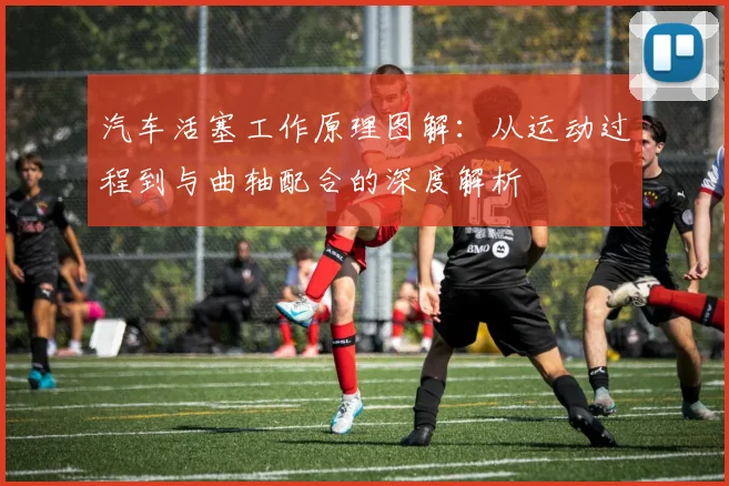 汽车活塞工作原理图解：从运动过程到与曲轴配合的深度解析