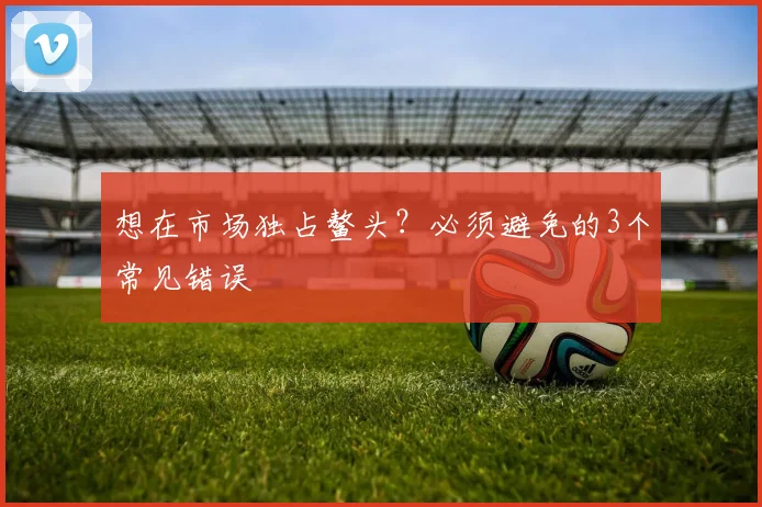 想在市场独占鳌头？必须避免的3个常见错误