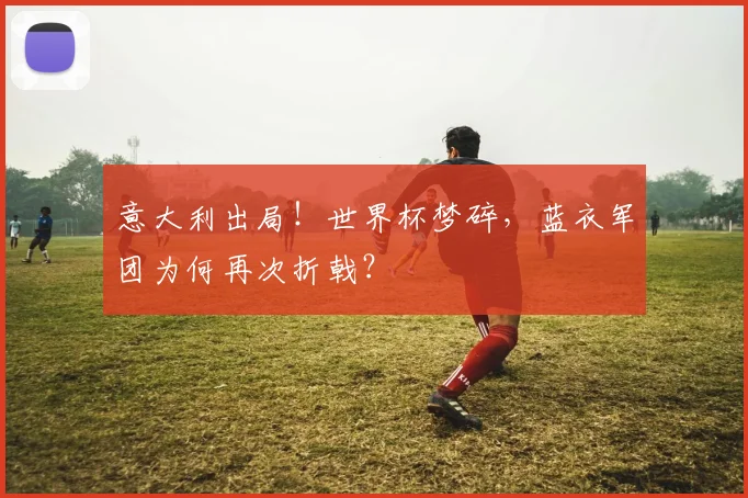 意大利出局!世界杯梦碎,蓝衣军团为何再次折戟?