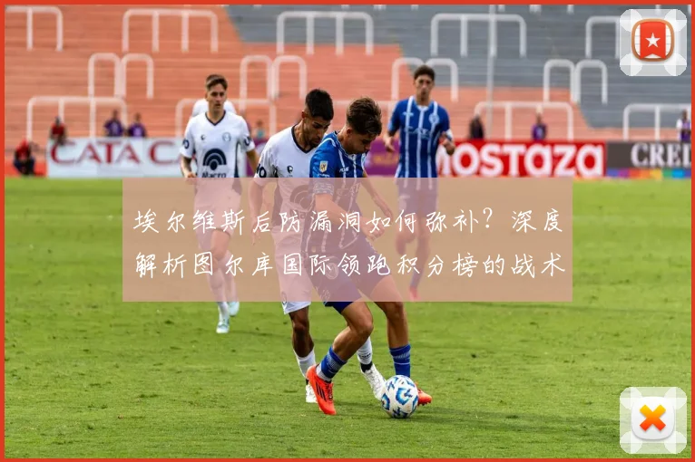 埃尔维斯后防漏洞如何弥补?深度解析图尔库国际领跑积分榜的战术秘诀