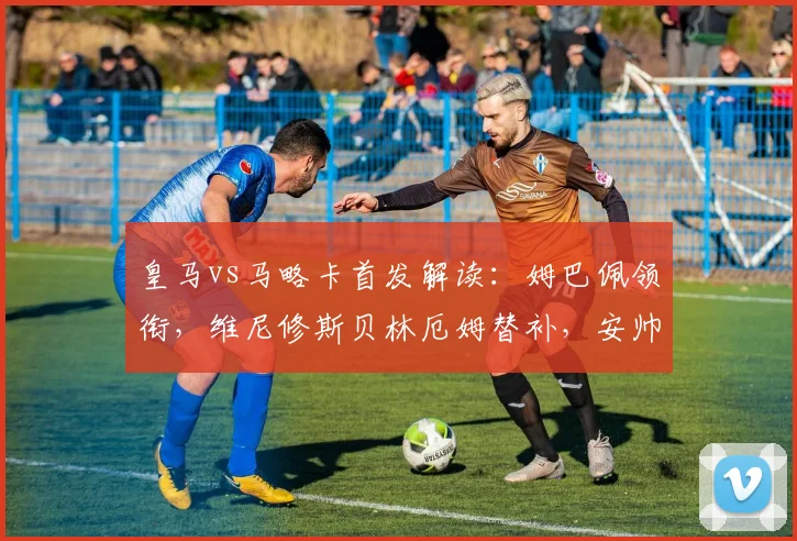 皇马vs马略卡首发解读：姆巴佩领衔，维尼修斯贝林厄姆替补，安帅战术意图分析